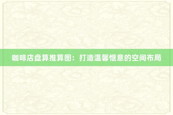 咖啡店盘算推算图：打造温馨惬意的空间布局