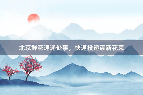 北京鲜花速递处事，快速投递簇新花束